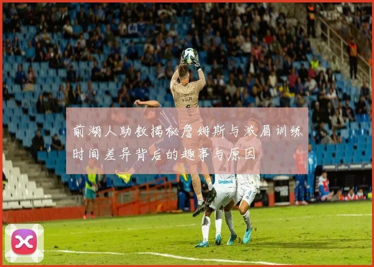 前湖人助教揭秘詹姆斯与浓眉训练时间差异背后的趣事与原因